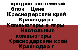 продаю системный блок › Цена ­ 4 500 - Краснодарский край, Краснодар г. Компьютеры и игры » Настольные компьютеры   . Краснодарский край,Краснодар г.